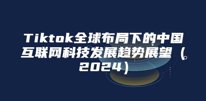 Tiktok全球布局下的中国互联网科技发展趋势展望2025