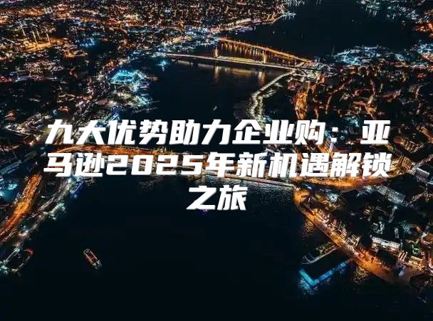 九大优势助力企业购：亚马逊2025年新机遇解锁之旅
