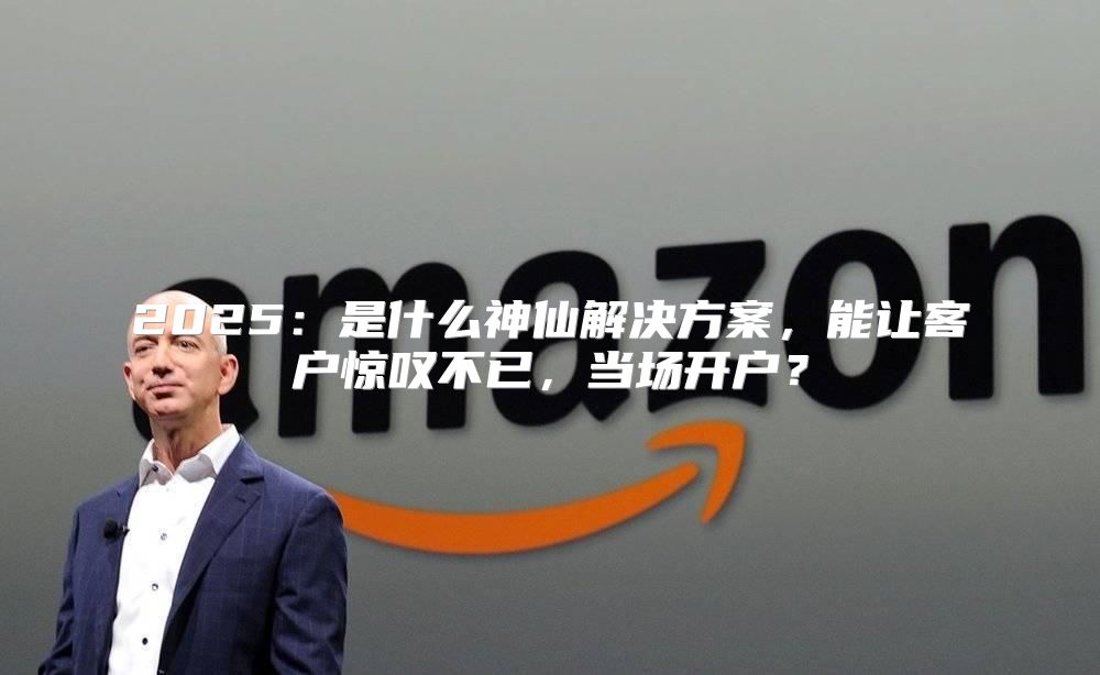 2025是什么神仙解决方案，能让客户惊叹不已，当场开户？
