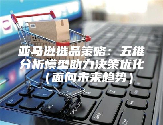 亚马逊选品策略：五维分析模型助力决策优化面向未来趋势