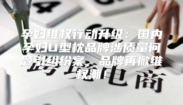 孕妇维权行动升级：国内孕妇U型枕品牌涉质量问题引纠纷案，品牌再掀维权潮！