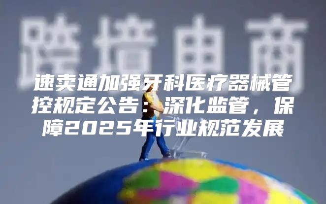 速卖通加强牙科医疗器械管控规定公告：深化监管，保障2025年行业规范发展