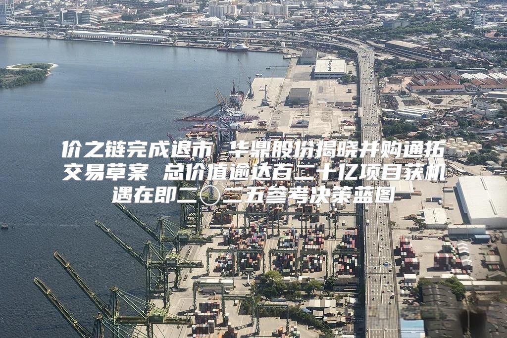 价之链完成退市 华鼎股份揭晓并购通拓交易草案 总价值逾达百二十亿项目获机遇在即二〇二五参考决策蓝图