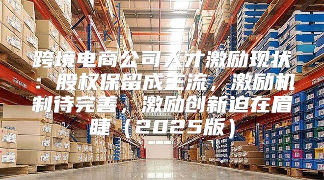 跨境电商公司人才激励现状：股权保留成主流，激励机制待完善，激励创新迫在眉睫2025版