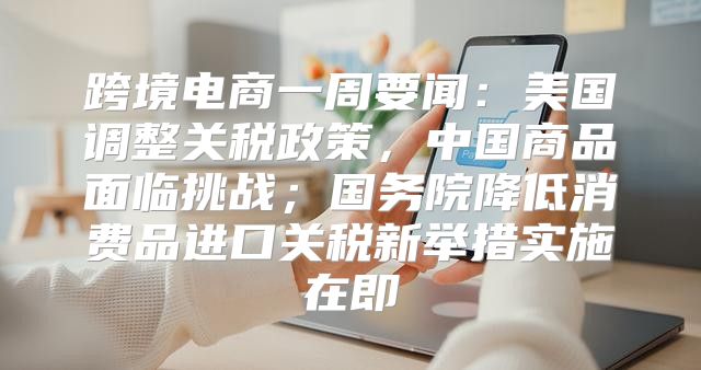 跨境电商一周要闻：美国调整关税政策，中国商品面临挑战；国务院降低消费品进口关税新举措实施在即