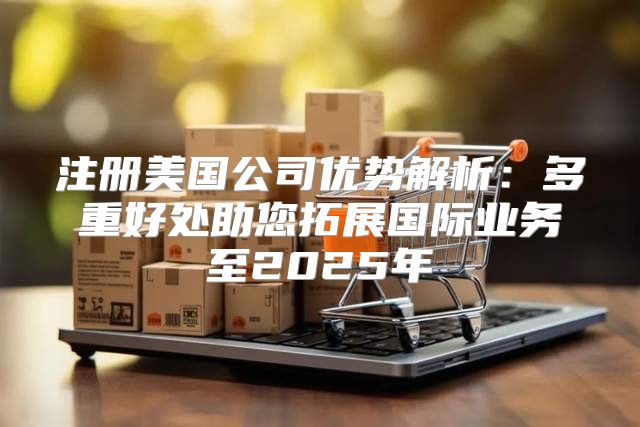 注册美国公司优势解析：多重好处助您拓展国际业务至2025年