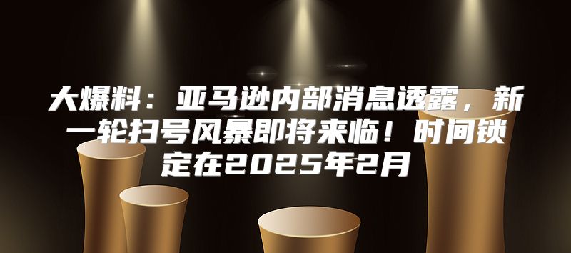 大爆料：亚马逊内部消息透露，新一轮扫号风暴即将来临！时间锁定在2025年2月