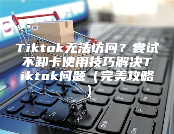 Tiktok无法访问？尝试不卸卡使用技巧解决Tiktok问题完美攻略