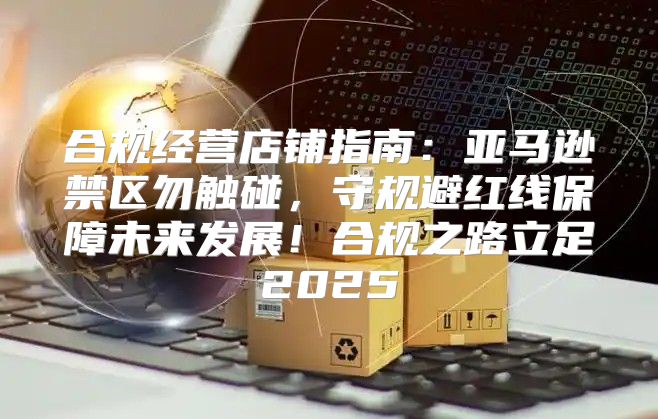合规经营店铺指南：亚马逊禁区勿触碰，守规避红线保障未来发展！合规之路立足2025