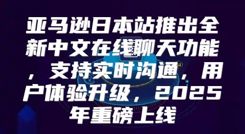 亚马逊日本站推出全新中文在线聊天功能，支持实时沟通，用户体验升级，2025年重磅上线