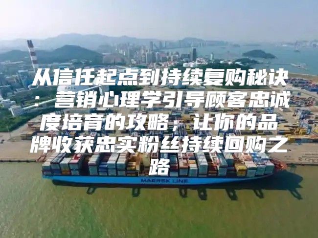 从信任起点到持续复购秘诀：营销心理学引导顾客忠诚度培育的攻略，让你的品牌收获忠实粉丝持续回购之路