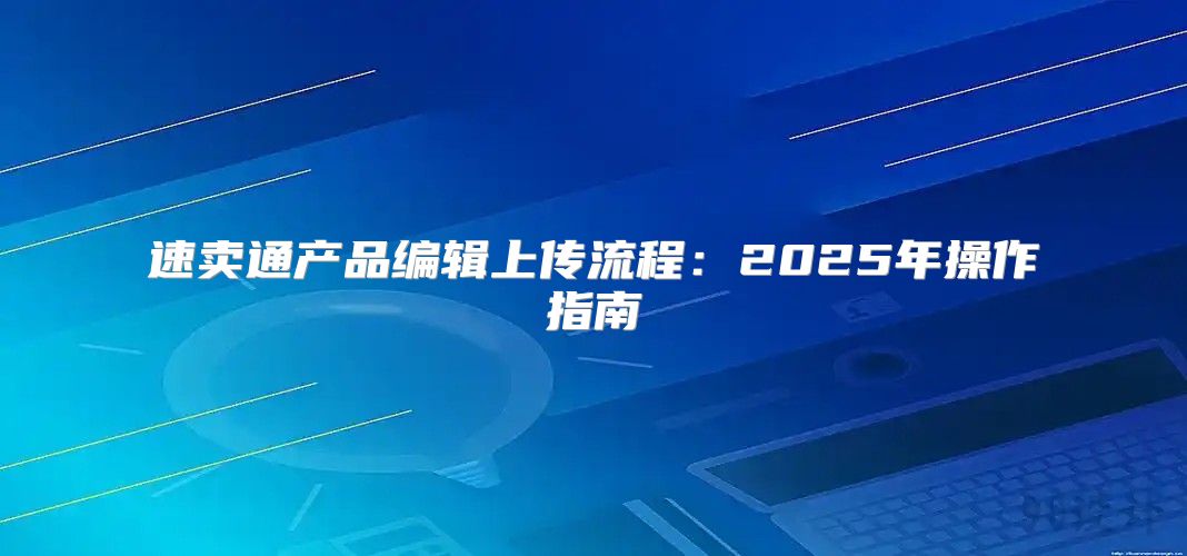 速卖通产品编辑上传流程：2025年操作指南