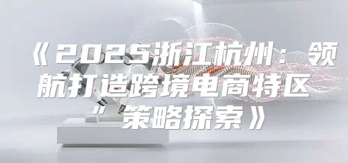 2025浙江杭州：领航打造跨境电商特区”策略探索