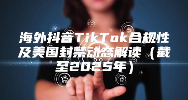 海外抖音TikTok合规性及美国封禁动态解读截至2025年