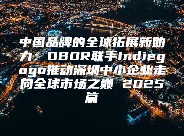 中国品牌的全球拓展新助力：OBOR联手Indiegogo推动深圳中小企业走向全球市场之巅 2025篇