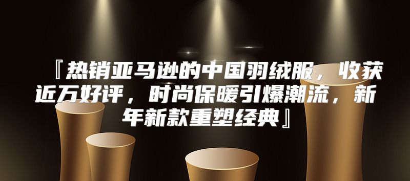 『热销亚马逊的中国羽绒服，收获近万好评，时尚保暖引爆潮流，新年新款重塑经典』