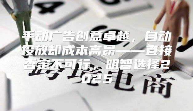 手动广告创意卓越，自动投放却成本高昂——直接否定不可行，明智选择2025