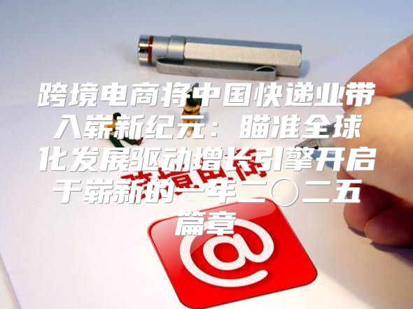 跨境电商将中国快递业带入崭新纪元：瞄准全球化发展驱动增长引擎开启于崭新的一年二〇二五篇章