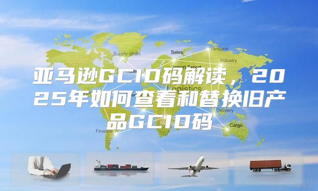 亚马逊GCID码解读，2025年如何查看和替换旧产品GCID码