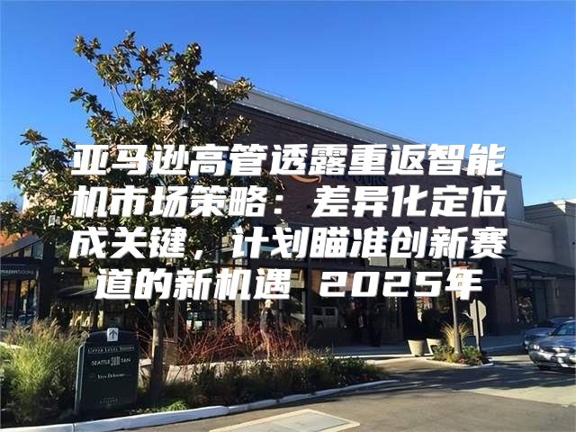 亚马逊高管透露重返智能机市场策略：差异化定位成关键，计划瞄准创新赛道的新机遇 2025年