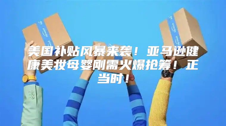 美国补贴风暴来袭！亚马逊健康美妆母婴刚需火爆抢筹！正当时！