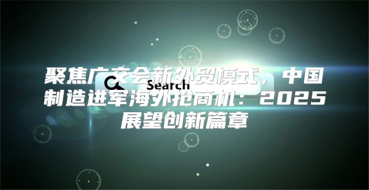 聚焦广交会新外贸模式，中国制造进军海外抢商机：2025展望创新篇章