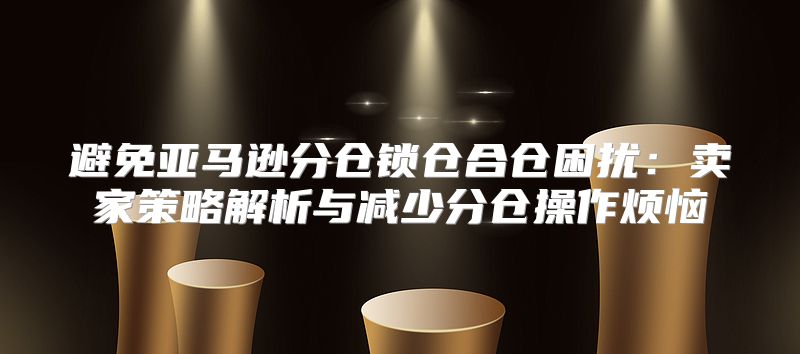 避免亚马逊分仓锁仓合仓困扰：卖家策略解析与减少分仓操作烦恼