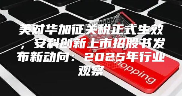 美对华加征关税正式生效，安科创新上市招股书发布新动向：2025年行业观察