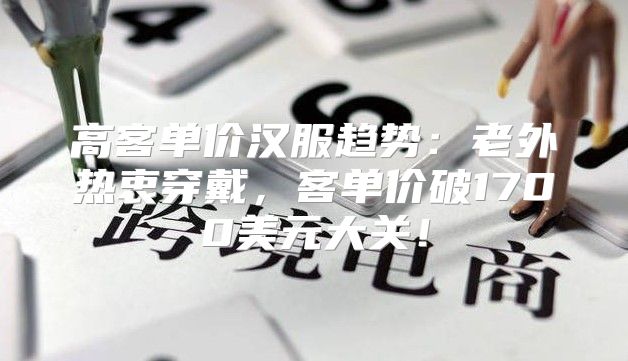 高客单价汉服趋势：老外热衷穿戴，客单价破1700美元大关！