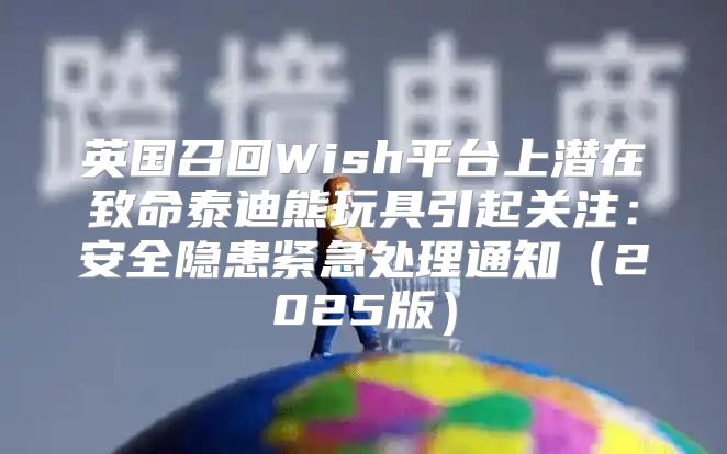 英国召回Wish平台上潜在致命泰迪熊玩具引起关注：安全隐患紧急处理通知2025版