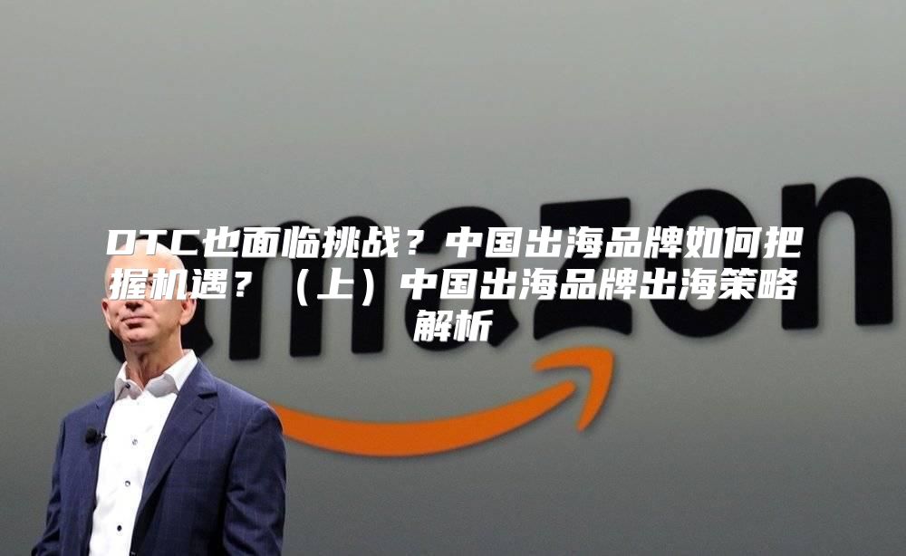 DTC也面临挑战？中国出海品牌如何把握机遇？上中国出海品牌出海策略解析
