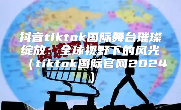 抖音tiktok国际舞台璀璨绽放：全球视野下的风光tiktok国际官网2025