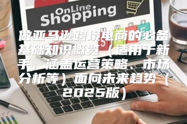 做亚马逊跨境电商的必备基础知识概览适用于新手，涵盖运营策略、市场分析等面向未来趋势2025版