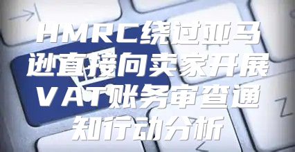 HMRC绕过亚马逊直接向卖家开展VAT账务审查通知行动分析