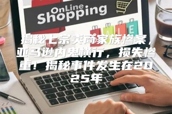 揭秘七宗卖商家族惨案，亚马逊内鬼横行，损失惨重！揭秘事件发生在2025年