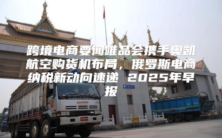 跨境电商要闻唯品会携手奥凯航空购货机布局，俄罗斯电商纳税新动向速递 2025年早报