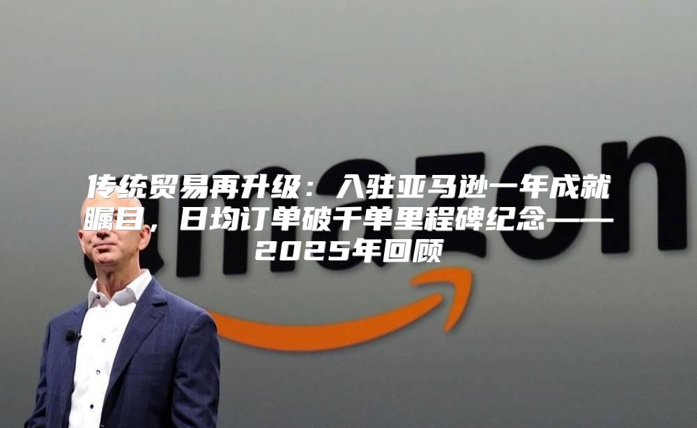 传统贸易再升级：入驻亚马逊一年成就瞩目，日均订单破千单里程碑纪念——2025年回顾