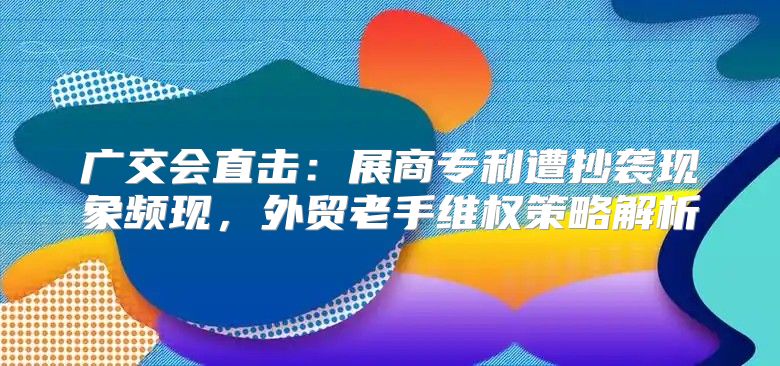 广交会直击：展商专利遭抄袭现象频现，外贸老手维权策略解析