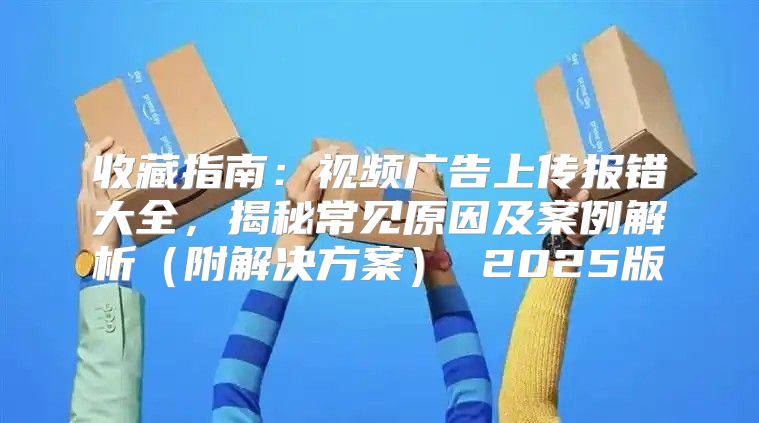 收藏指南：视频广告上传报错大全，揭秘常见原因及案例解析附解决方案 2025版