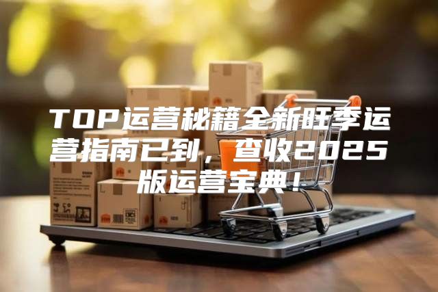 TOP运营秘籍全新旺季运营指南已到，查收2025版运营宝典！