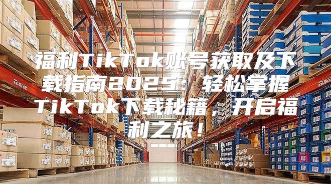 福利TikTok账号获取及下载指南2025轻松掌握TikTok下载秘籍，开启福利之旅！