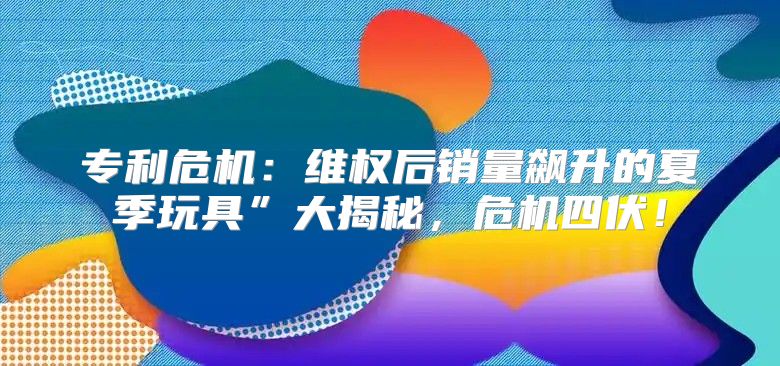 专利危机：维权后销量飙升的夏季玩具”大揭秘，危机四伏！