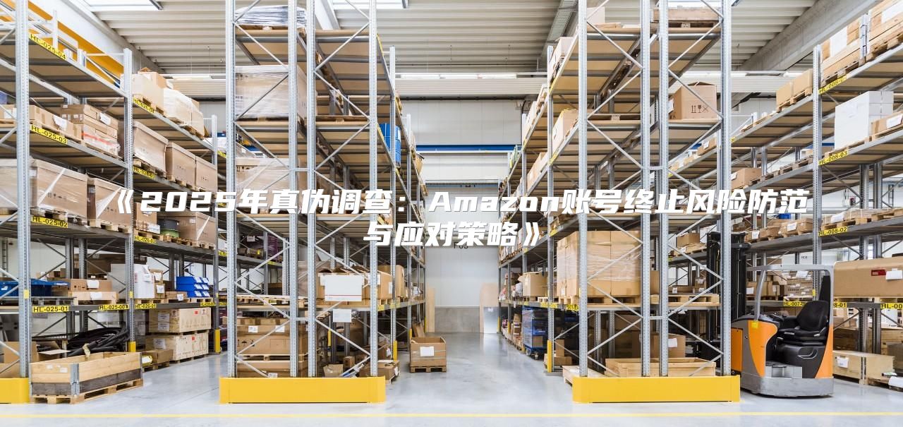 2025年真伪调查：Amazon账号终止风险防范与应对策略