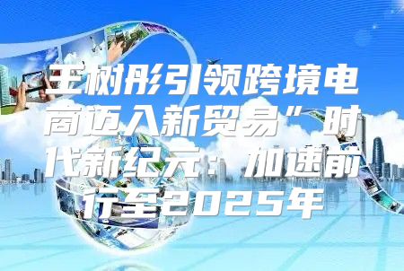 王树彤引领跨境电商迈入新贸易”时代新纪元：加速前行至2025年