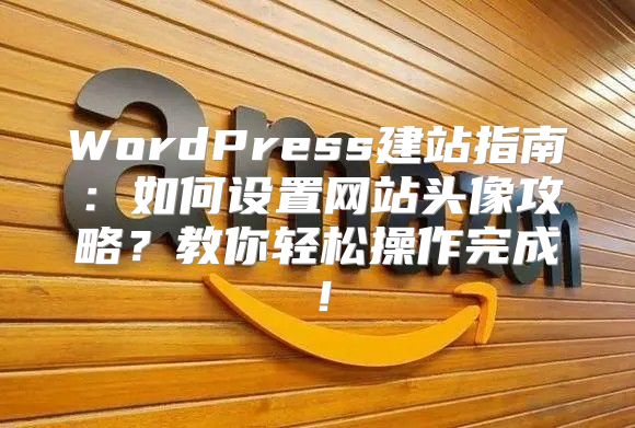 WordPress建站指南：如何设置网站头像攻略？教你轻松操作完成！