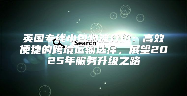 英国专线小包物流介绍：高效便捷的跨境运输选择，展望2025年服务升级之路