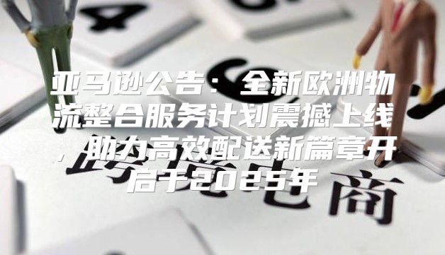 亚马逊公告：全新欧洲物流整合服务计划震撼上线，助力高效配送新篇章开启于2025年