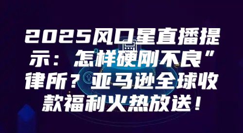 2025风口星直播提示：怎样硬刚不良”律所？亚马逊全球收款福利火热放送！