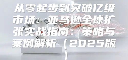 从零起步到突破亿级市场：亚马逊全球扩张实战指南：策略与案例解析2025版