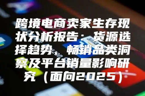 跨境电商卖家生存现状分析报告：货源选择趋势、畅销品类洞察及平台销量影响研究面向2025